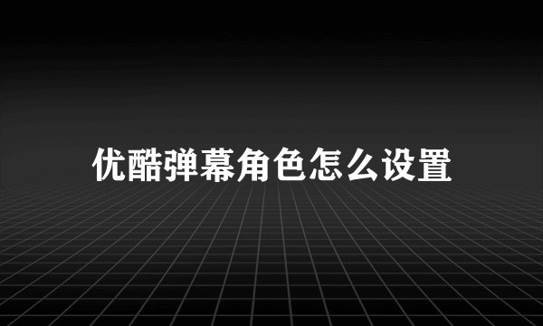 优酷弹幕角色怎么设置