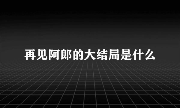 再见阿郎的大结局是什么