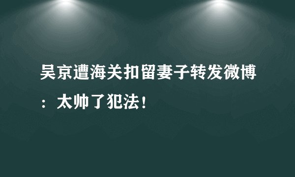吴京遭海关扣留妻子转发微博：太帅了犯法！
