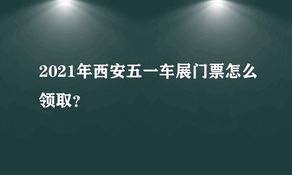 2021年西安五一车展门票怎么领取？