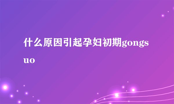 什么原因引起孕妇初期gongsuo