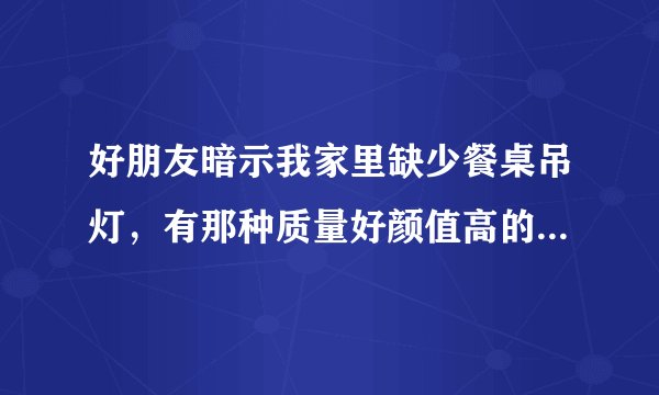 好朋友暗示我家里缺少餐桌吊灯，有那种质量好颜值高的餐桌吊灯吗？