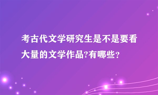 考古代文学研究生是不是要看大量的文学作品?有哪些?