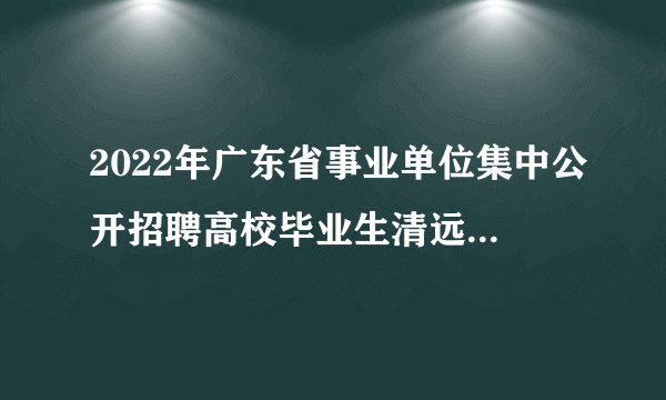 2022年广东省事业单位集中公开招聘高校毕业生清远考区（清城区教育类）拟聘用人员名单公示（第四批）