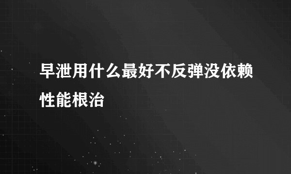 早泄用什么最好不反弹没依赖性能根治