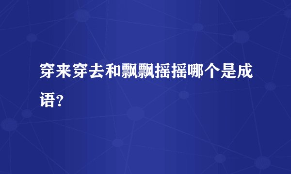 穿来穿去和飘飘摇摇哪个是成语?