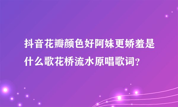 抖音花瓣颜色好阿妹更娇羞是什么歌花桥流水原唱歌词？