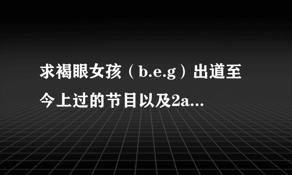 求褐眼女孩（b.e.g）出道至今上过的节目以及2am、2pm上过的节目、个人上的都要、谢谢、