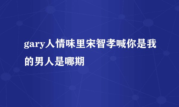 gary人情味里宋智孝喊你是我的男人是哪期