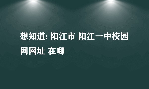 想知道: 阳江市 阳江一中校园网网址 在哪