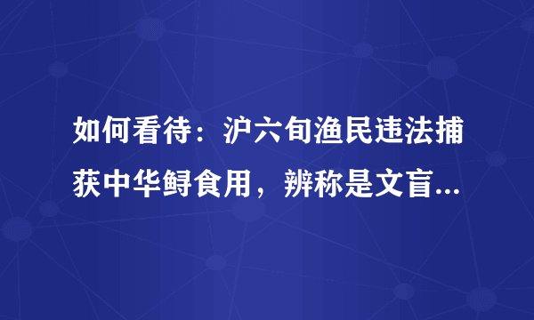 如何看待：沪六旬渔民违法捕获中华鲟食用，辨称是文盲，请求原谅？