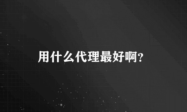 用什么代理最好啊？