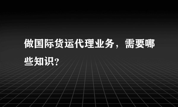 做国际货运代理业务，需要哪些知识？