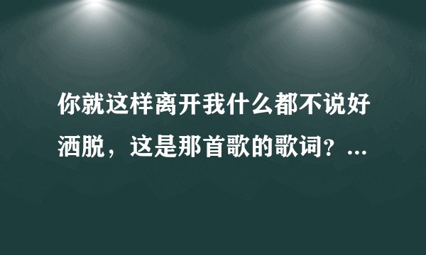 你就这样离开我什么都不说好洒脱，这是那首歌的歌词？亲们谁知道谢谢