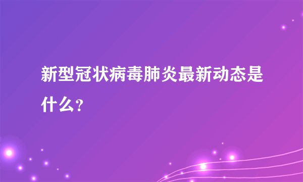 新型冠状病毒肺炎最新动态是什么？
