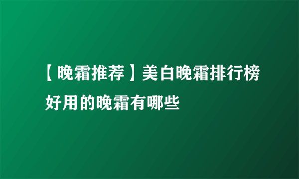 【晚霜推荐】美白晚霜排行榜 好用的晚霜有哪些