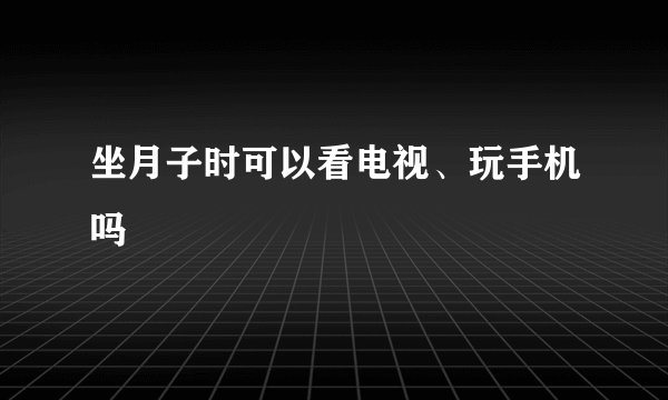坐月子时可以看电视、玩手机吗