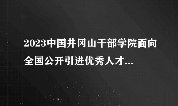 2023中国井冈山干部学院面向全国公开引进优秀人才3人公告
