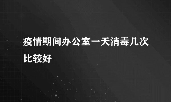 疫情期间办公室一天消毒几次比较好