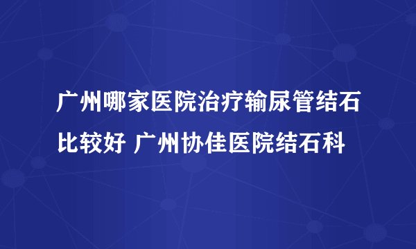 广州哪家医院治疗输尿管结石比较好 广州协佳医院结石科