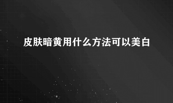 皮肤暗黄用什么方法可以美白