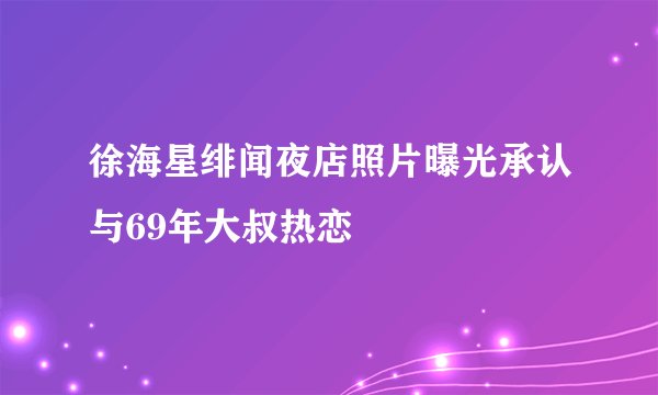 徐海星绯闻夜店照片曝光承认与69年大叔热恋