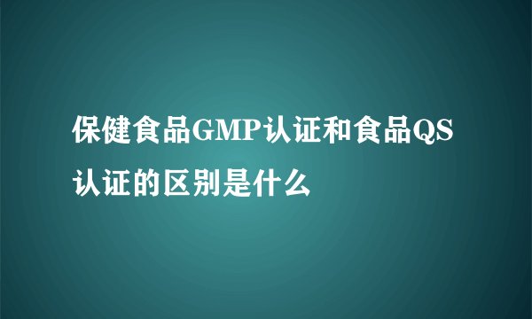 保健食品GMP认证和食品QS认证的区别是什么