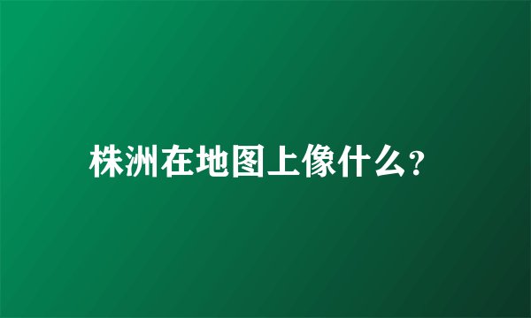 株洲在地图上像什么？