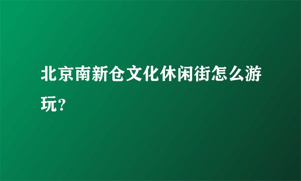 北京南新仓文化休闲街怎么游玩？