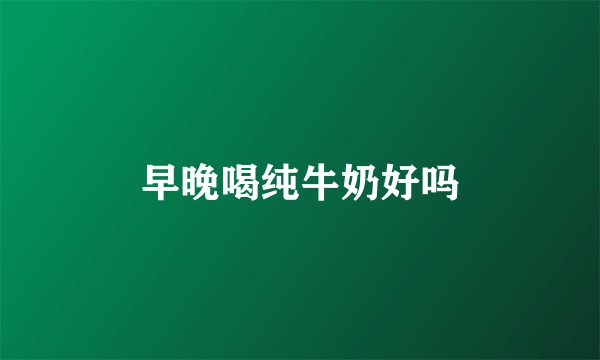 早晚喝纯牛奶好吗