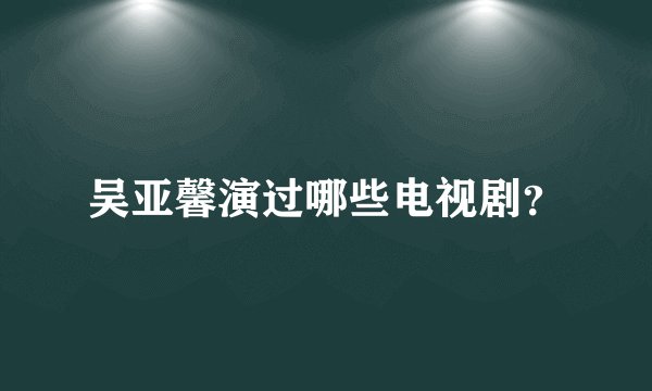 吴亚馨演过哪些电视剧？