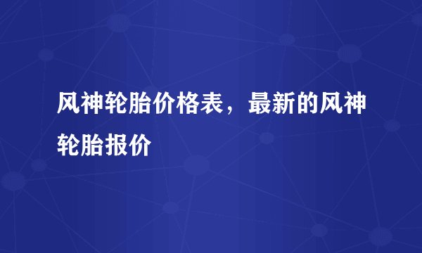 风神轮胎价格表,最新的风神轮胎报价