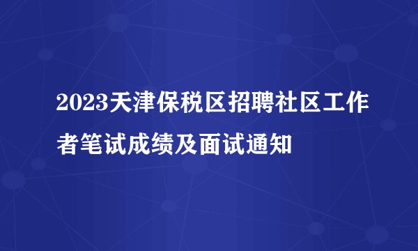 2023天津保税区招聘社区工作者笔试成绩及面试通知