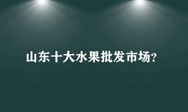山东十大水果批发市场？