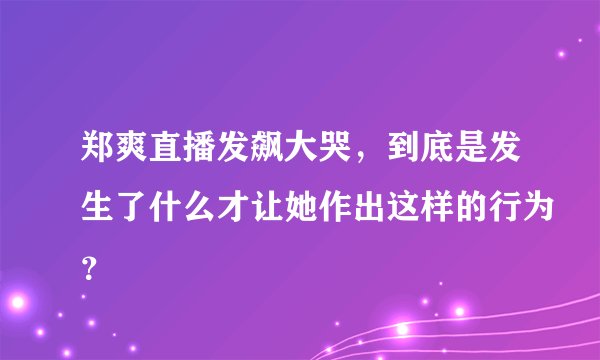 郑爽直播发飙大哭,到底是发生了什么才让她作出这样的行为?
