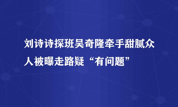 刘诗诗探班吴奇隆牵手甜腻众人被曝走路疑“有问题”