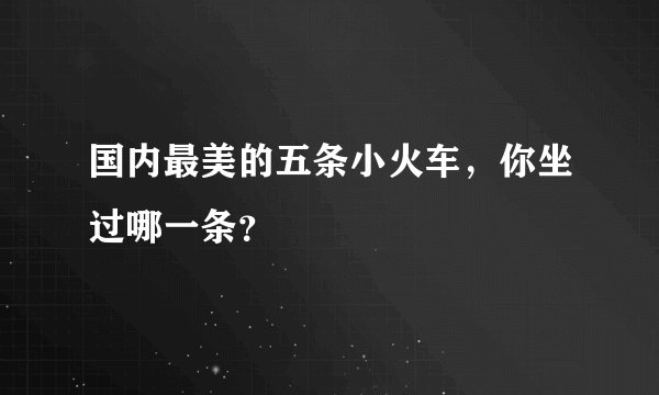 国内最美的五条小火车，你坐过哪一条？