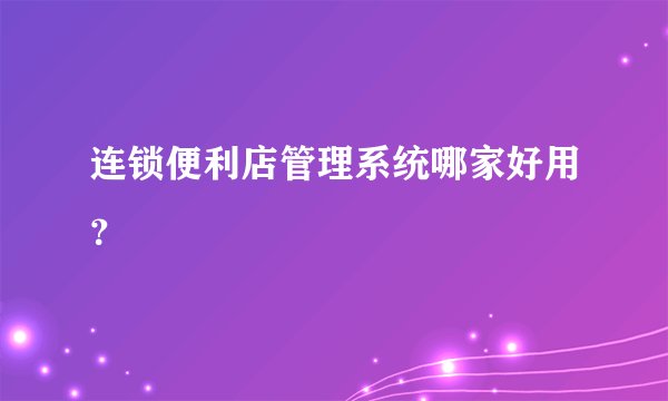 连锁便利店管理系统哪家好用？