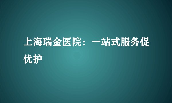 上海瑞金医院：一站式服务促优护