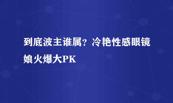 到底波主谁属?冷艳性感眼镜娘火爆大PK