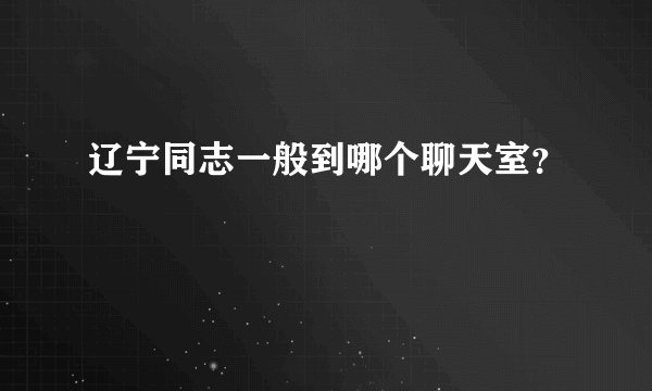辽宁同志一般到哪个聊天室？