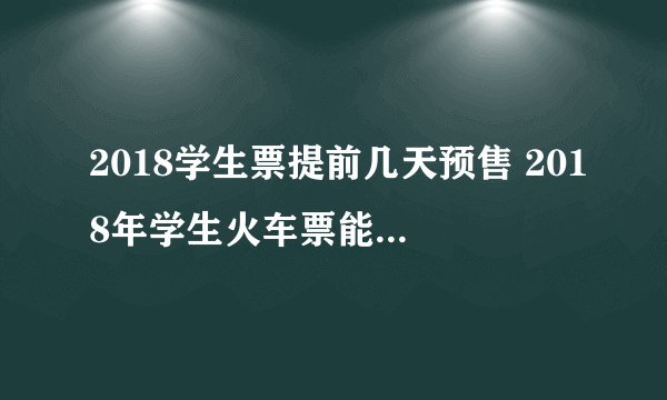 2018学生票提前几天预售 2018年学生火车票能优惠多少