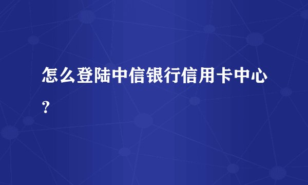 怎么登陆中信银行信用卡中心？
