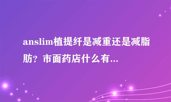 anslim植提纤是减重还是减脂肪？市面药店什么有卖的吗？