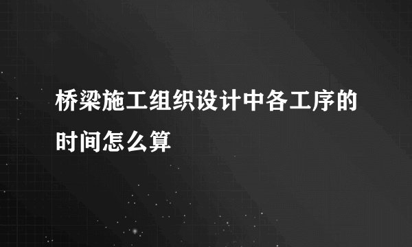 桥梁施工组织设计中各工序的时间怎么算