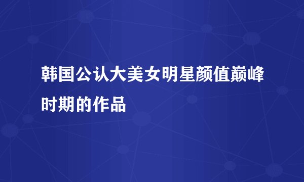 韩国公认大美女明星颜值巅峰时期的作品