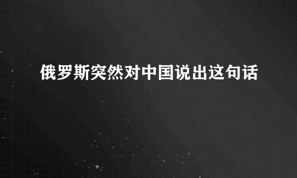 俄罗斯突然对中国说出这句话