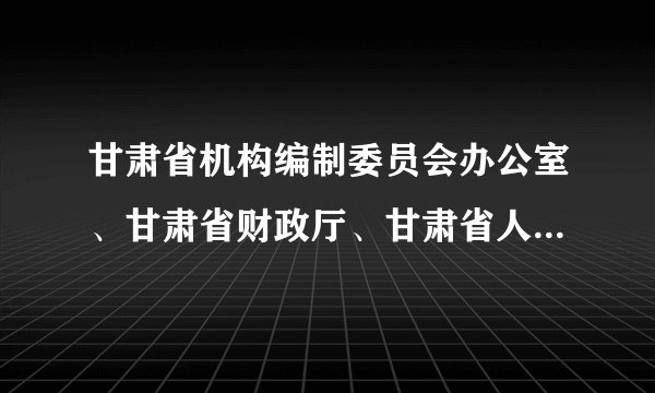 甘肃省机构编制委员会办公室、甘肃省财政厅、甘肃省人事厅、甘肃