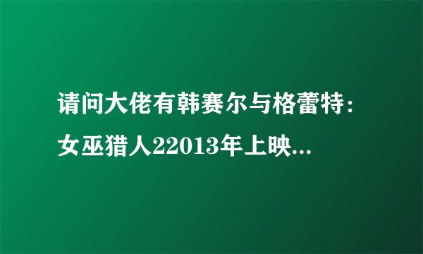 请问大佬有韩赛尔与格蕾特：女巫猎人22013年上映的由 杰瑞米·雷纳主演的高清视频在线观看资源吗