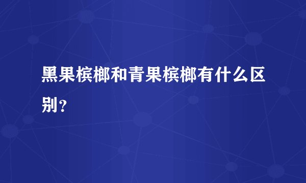 黑果槟榔和青果槟榔有什么区别？